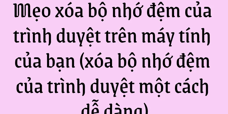 Mẹo xóa bộ nhớ đệm của trình duyệt trên máy tính của bạn (xóa bộ nhớ đệm của trình duyệt một cách dễ dàng)