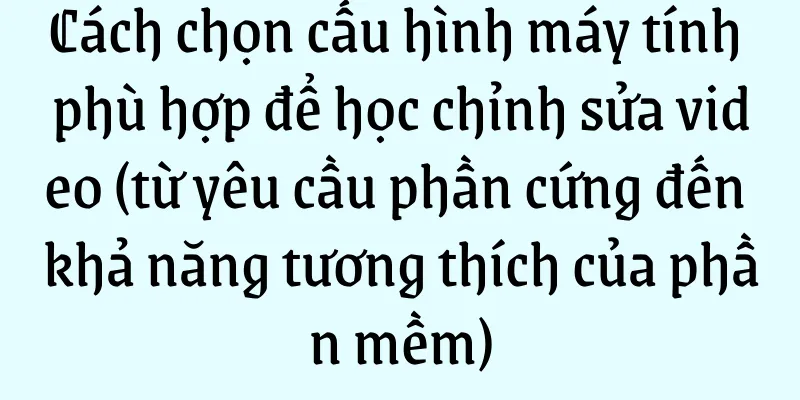 Cách chọn cấu hình máy tính phù hợp để học chỉnh sửa video (từ yêu cầu phần cứng đến khả năng tương thích của phần mềm)