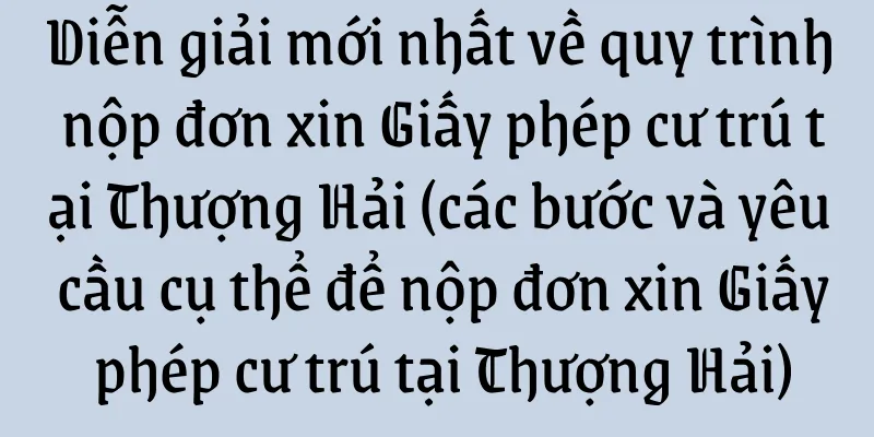 Diễn giải mới nhất về quy trình nộp đơn xin Giấy phép cư trú tại Thượng Hải (các bước và yêu cầu cụ thể để nộp đơn xin Giấy phép cư trú tại Thượng Hải)