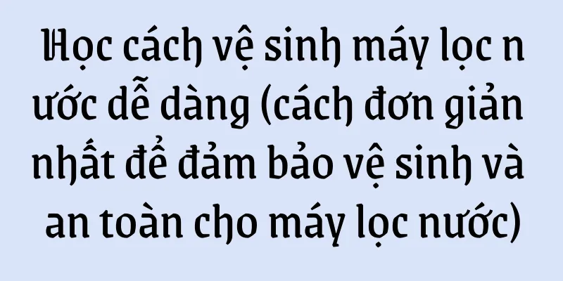 Học cách vệ sinh máy lọc nước dễ dàng (cách đơn giản nhất để đảm bảo vệ sinh và an toàn cho máy lọc nước)