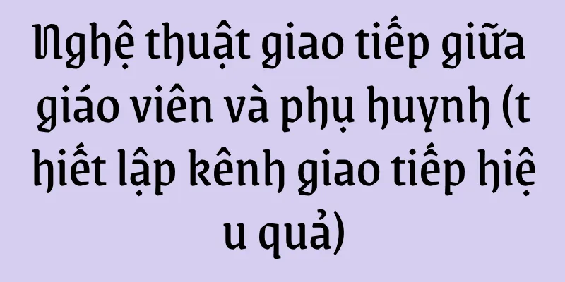 Nghệ thuật giao tiếp giữa giáo viên và phụ huynh (thiết lập kênh giao tiếp hiệu quả)