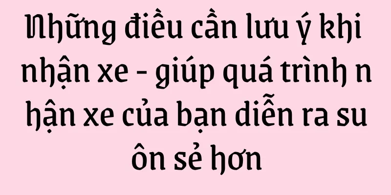 Những điều cần lưu ý khi nhận xe - giúp quá trình nhận xe của bạn diễn ra suôn sẻ hơn