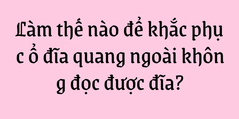 Làm thế nào để khắc phục ổ đĩa quang ngoài không đọc được đĩa?