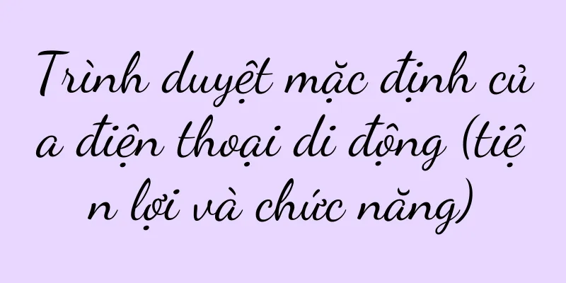 Trình duyệt mặc định của điện thoại di động (tiện lợi và chức năng)