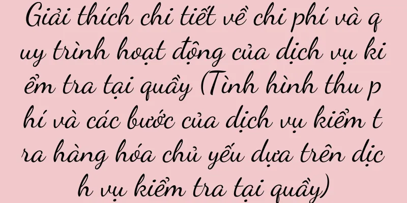 Giải thích chi tiết về chi phí và quy trình hoạt động của dịch vụ kiểm tra tại quầy (Tình hình thu phí và các bước của dịch vụ kiểm tra hàng hóa chủ yếu dựa trên dịch vụ kiểm tra tại quầy)