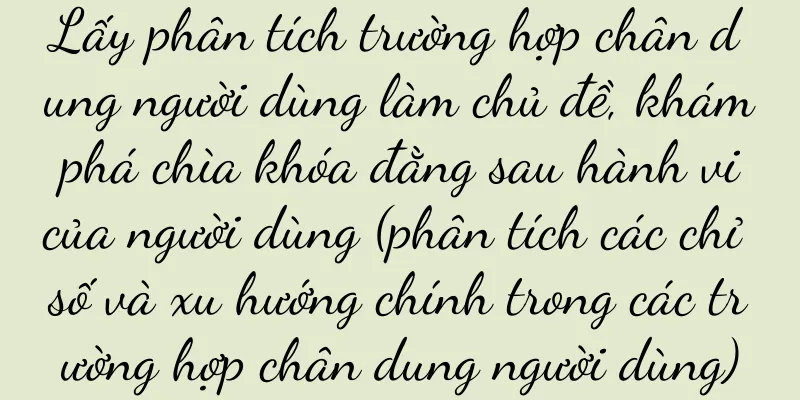 Lấy phân tích trường hợp chân dung người dùng làm chủ đề, khám phá chìa khóa đằng sau hành vi của người dùng (phân tích các chỉ số và xu hướng chính trong các trường hợp chân dung người dùng)