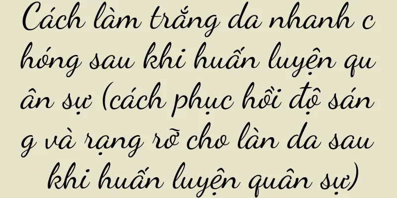Cách làm trắng da nhanh chóng sau khi huấn luyện quân sự (cách phục hồi độ sáng và rạng rỡ cho làn da sau khi huấn luyện quân sự)