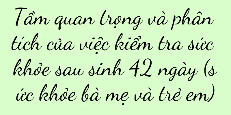 Tầm quan trọng và phân tích của việc kiểm tra sức khỏe sau sinh 42 ngày (sức khỏe bà mẹ và trẻ em)