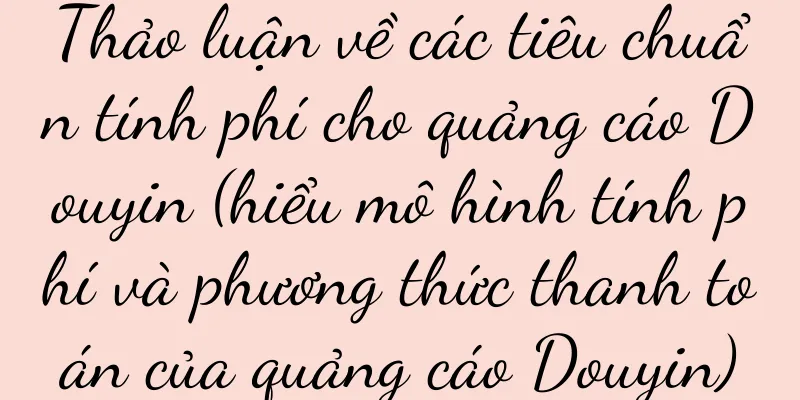 Thảo luận về các tiêu chuẩn tính phí cho quảng cáo Douyin (hiểu mô hình tính phí và phương thức thanh toán của quảng cáo Douyin)