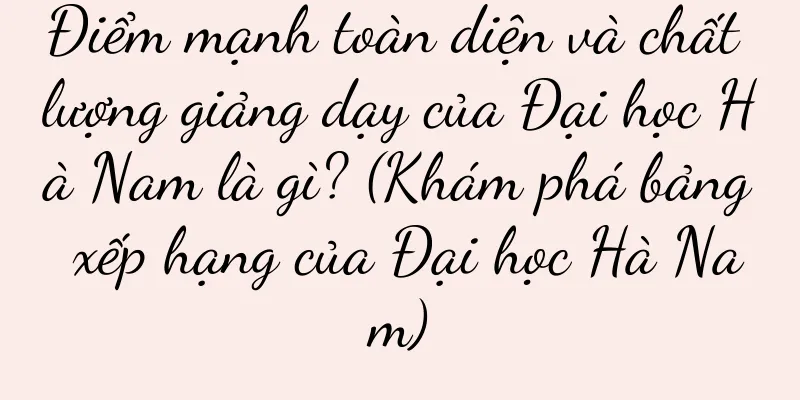 Điểm mạnh toàn diện và chất lượng giảng dạy của Đại học Hà Nam là gì? (Khám phá bảng xếp hạng của Đại học Hà Nam)