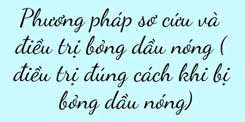 Phương pháp sơ cứu và điều trị bỏng dầu nóng (điều trị đúng cách khi bị bỏng dầu nóng)