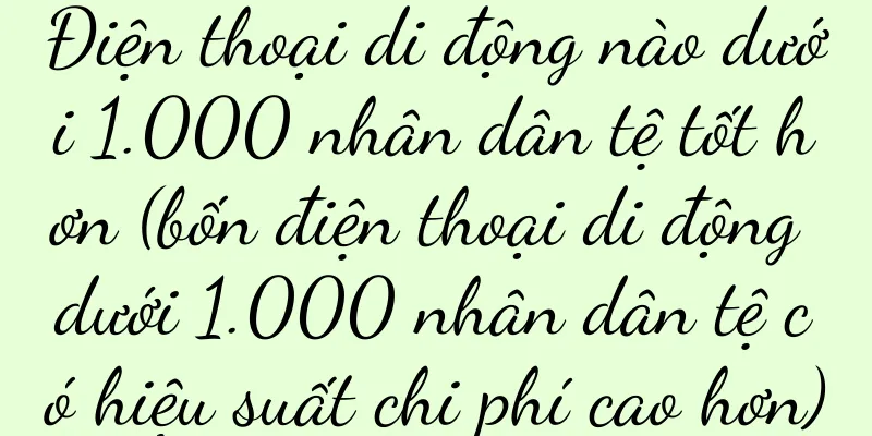 Điện thoại di động nào dưới 1.000 nhân dân tệ tốt hơn (bốn điện thoại di động dưới 1.000 nhân dân tệ có hiệu suất chi phí cao hơn)