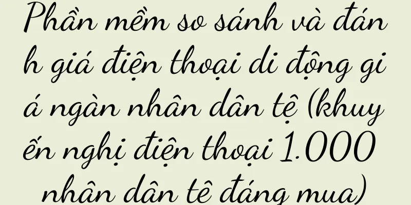 Phần mềm so sánh và đánh giá điện thoại di động giá ngàn nhân dân tệ (khuyến nghị điện thoại 1.000 nhân dân tệ đáng mua)