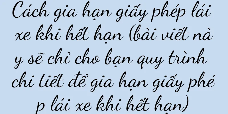 Cách gia hạn giấy phép lái xe khi hết hạn (bài viết này sẽ chỉ cho bạn quy trình chi tiết để gia hạn giấy phép lái xe khi hết hạn)