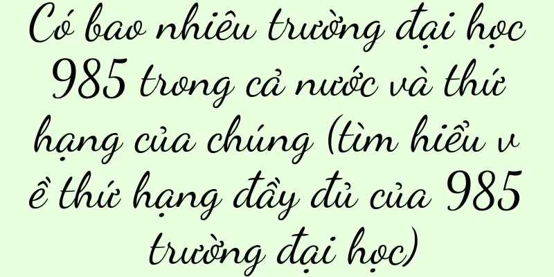 Có bao nhiêu trường đại học 985 trong cả nước và thứ hạng của chúng (tìm hiểu về thứ hạng đầy đủ của 985 trường đại học)