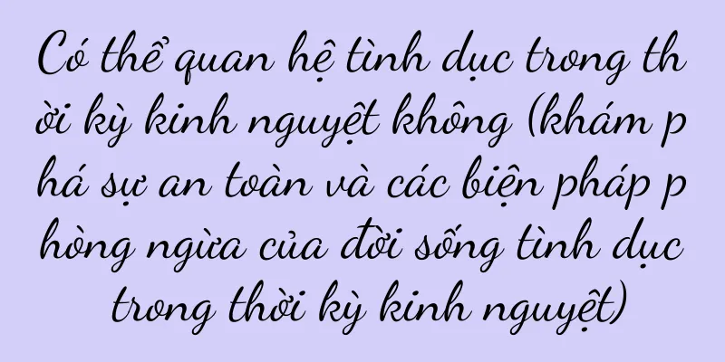 Có thể quan hệ tình dục trong thời kỳ kinh nguyệt không (khám phá sự an toàn và các biện pháp phòng ngừa của đời sống tình dục trong thời kỳ kinh nguyệt)