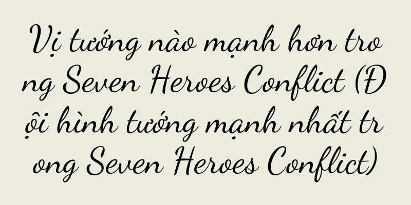Vị tướng nào mạnh hơn trong Seven Heroes Conflict (Đội hình tướng mạnh nhất trong Seven Heroes Conflict)