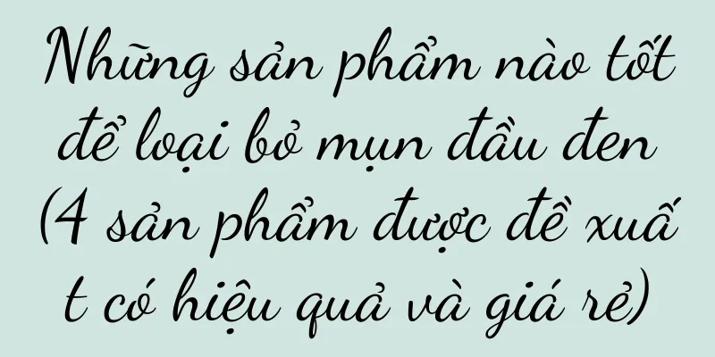 Những sản phẩm nào tốt để loại bỏ mụn đầu đen (4 sản phẩm được đề xuất có hiệu quả và giá rẻ)