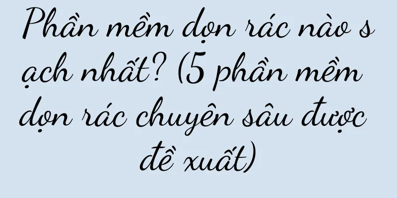 Phần mềm dọn rác nào sạch nhất? (5 phần mềm dọn rác chuyên sâu được đề xuất)