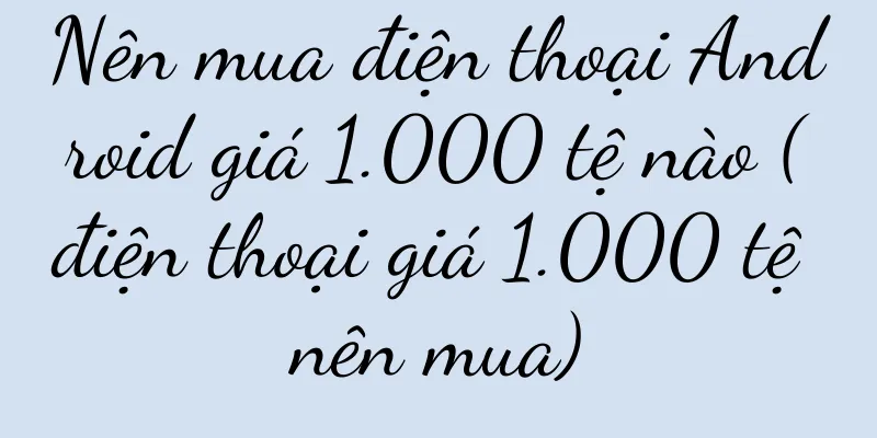 Nên mua điện thoại Android giá 1.000 tệ nào (điện thoại giá 1.000 tệ nên mua)