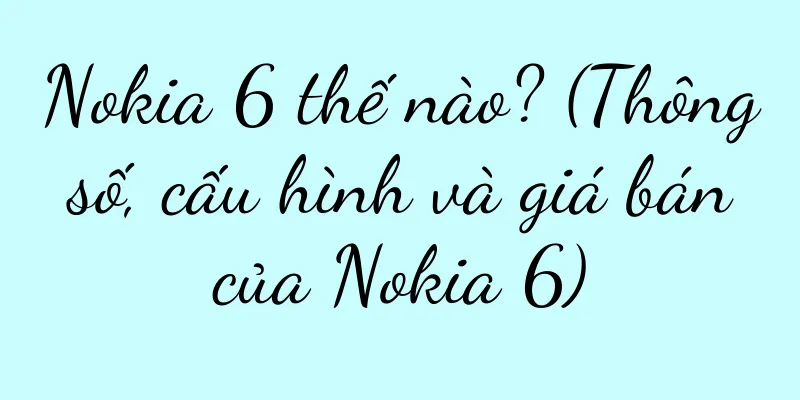 Nokia 6 thế nào? (Thông số, cấu hình và giá bán của Nokia 6)