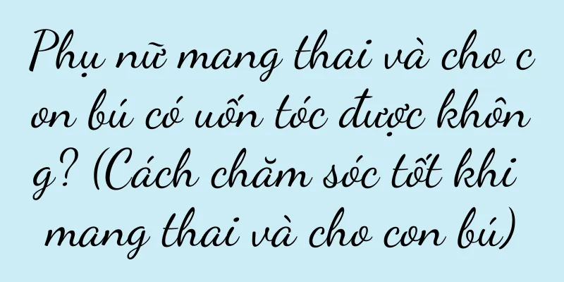 Phụ nữ mang thai và cho con bú có uốn tóc được không? (Cách chăm sóc tốt khi mang thai và cho con bú)