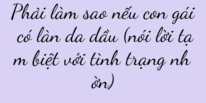 Phải làm sao nếu con gái có làn da dầu (nói lời tạm biệt với tình trạng nhờn)