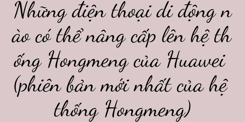 Những điện thoại di động nào có thể nâng cấp lên hệ thống Hongmeng của Huawei (phiên bản mới nhất của hệ thống Hongmeng)