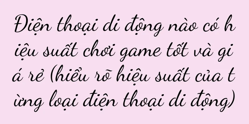 Điện thoại di động nào có hiệu suất chơi game tốt và giá rẻ (hiểu rõ hiệu suất của từng loại điện thoại di động)