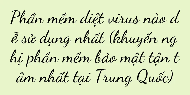Phần mềm diệt virus nào dễ sử dụng nhất (khuyến nghị phần mềm bảo mật tận tâm nhất tại Trung Quốc)
