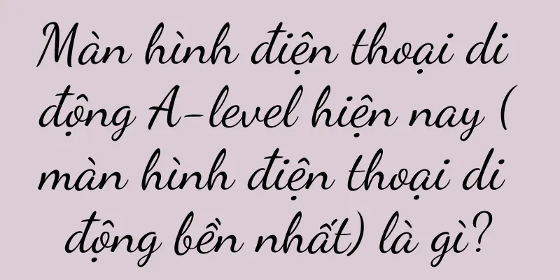Màn hình điện thoại di động A-level hiện nay (màn hình điện thoại di động bền nhất) là gì?