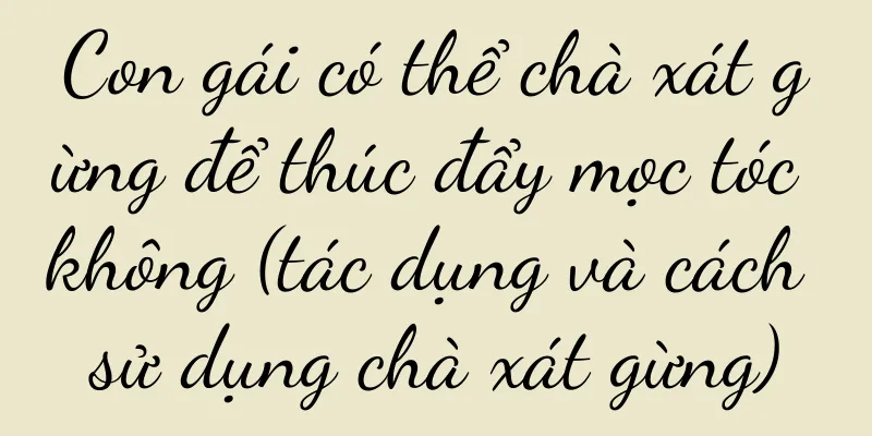 Con gái có thể chà xát gừng để thúc đẩy mọc tóc không (tác dụng và cách sử dụng chà xát gừng)
