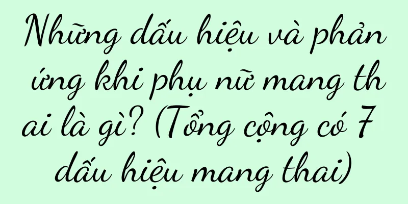 Những dấu hiệu và phản ứng khi phụ nữ mang thai là gì? (Tổng cộng có 7 dấu hiệu mang thai)