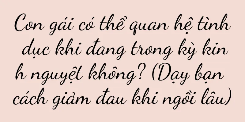 Con gái có thể quan hệ tình dục khi đang trong kỳ kinh nguyệt không? (Dạy bạn cách giảm đau khi ngồi lâu)