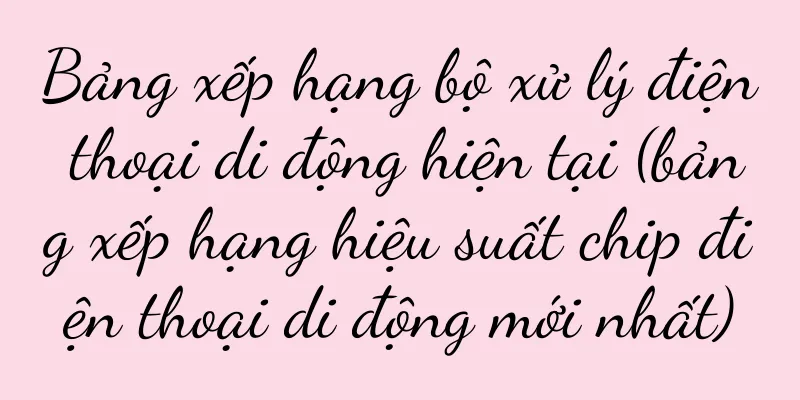 Bảng xếp hạng bộ xử lý điện thoại di động hiện tại (bảng xếp hạng hiệu suất chip điện thoại di động mới nhất)