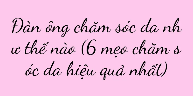 Đàn ông chăm sóc da như thế nào (6 mẹo chăm sóc da hiệu quả nhất)