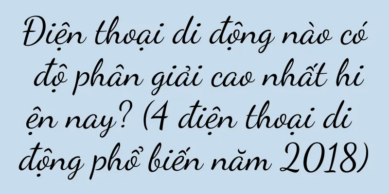 Điện thoại di động nào có độ phân giải cao nhất hiện nay? (4 điện thoại di động phổ biến năm 2018)