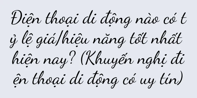 Điện thoại di động nào có tỷ lệ giá/hiệu năng tốt nhất hiện nay? (Khuyến nghị điện thoại di động có uy tín)