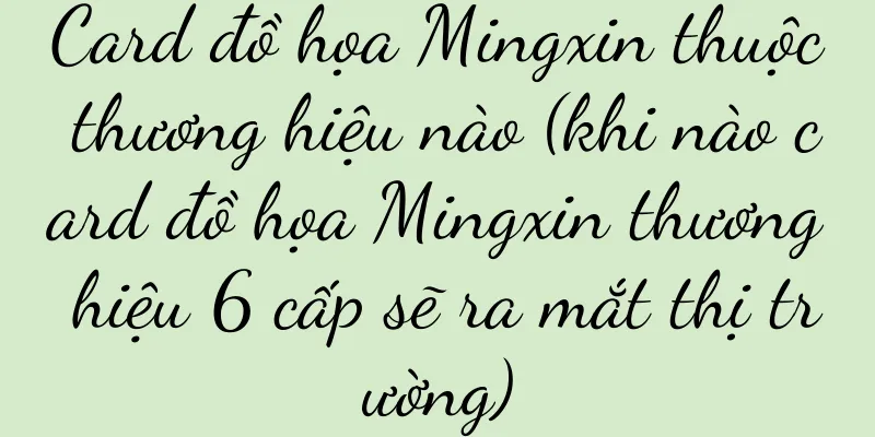 Card đồ họa Mingxin thuộc thương hiệu nào (khi nào card đồ họa Mingxin thương hiệu 6 cấp sẽ ra mắt thị trường)