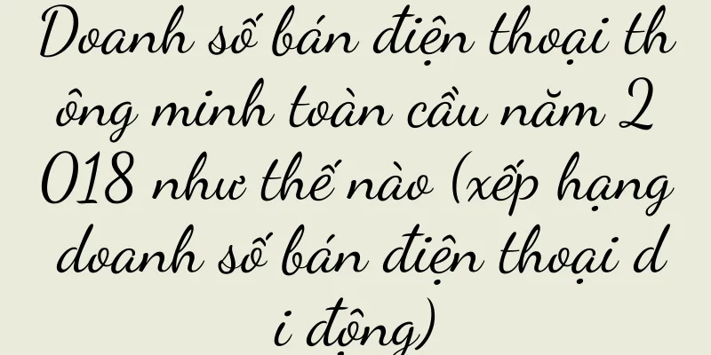 Doanh số bán điện thoại thông minh toàn cầu năm 2018 như thế nào (xếp hạng doanh số bán điện thoại di động)