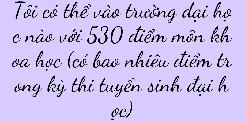 Tôi có thể vào trường đại học nào với 530 điểm môn khoa học (có bao nhiêu điểm trong kỳ thi tuyển sinh đại học)