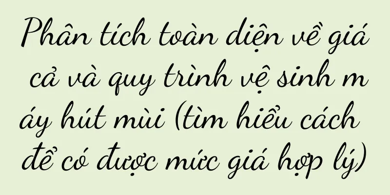Phân tích toàn diện về giá cả và quy trình vệ sinh máy hút mùi (tìm hiểu cách để có được mức giá hợp lý)