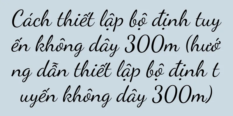 Cách thiết lập bộ định tuyến không dây 300m (hướng dẫn thiết lập bộ định tuyến không dây 300m)