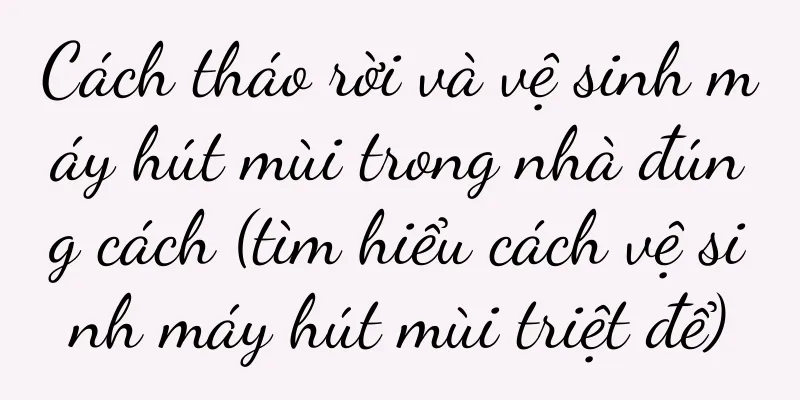 Cách tháo rời và vệ sinh máy hút mùi trong nhà đúng cách (tìm hiểu cách vệ sinh máy hút mùi triệt để)