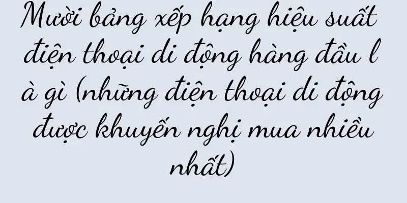 Mười bảng xếp hạng hiệu suất điện thoại di động hàng đầu là gì (những điện thoại di động được khuyến nghị mua nhiều nhất)