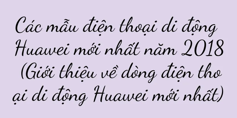 Các mẫu điện thoại di động Huawei mới nhất năm 2018 (Giới thiệu về dòng điện thoại di động Huawei mới nhất)