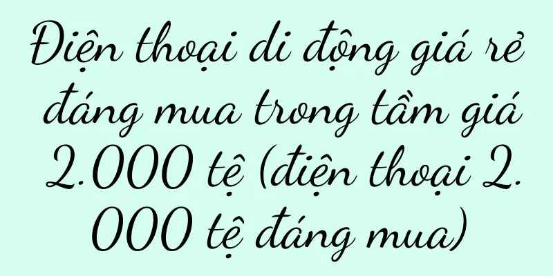 Điện thoại di động giá rẻ đáng mua trong tầm giá 2.000 tệ (điện thoại 2.000 tệ đáng mua)