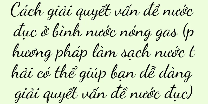 Cách giải quyết vấn đề nước đục ở bình nước nóng gas (phương pháp làm sạch nước thải có thể giúp bạn dễ dàng giải quyết vấn đề nước đục)