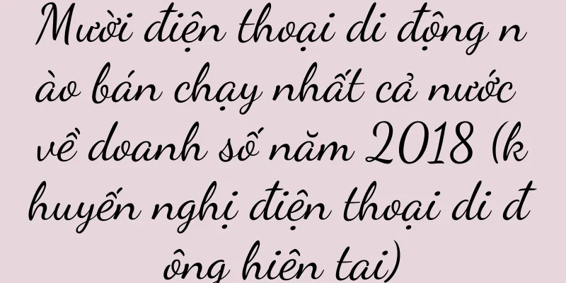 Mười điện thoại di động nào bán chạy nhất cả nước về doanh số năm 2018 (khuyến nghị điện thoại di động hiện tại)