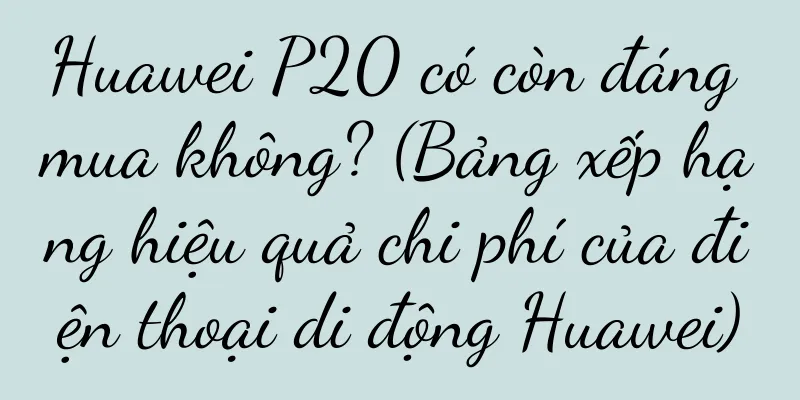 Huawei P20 có còn đáng mua không? (Bảng xếp hạng hiệu quả chi phí của điện thoại di động Huawei)